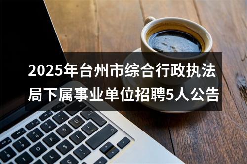 2025年台州市综合行政执法局下属事业单位招聘5人公告 图片