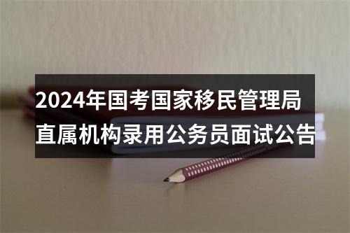 2024年国考国家移民管理局直属机构录用公务员面试公告 图片