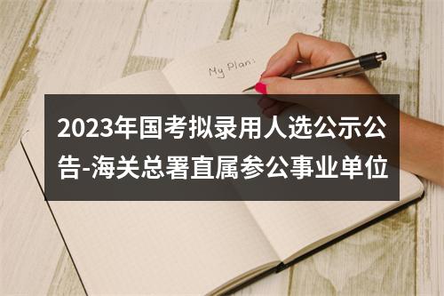 2023年国考拟录用人选公示公告-海关总署直属参公事业单位 图片