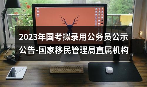 2023年国考拟录用公务员公示公告-国家移民管理局直属机构 图片