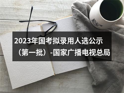 2023年国考拟录用人选公示（第一批）-国家广播电视总局 图片