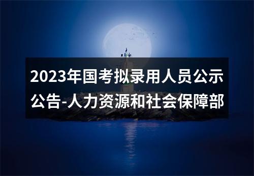 2023年国考拟录用人员公示公告-人力资源和社会保障部 图片