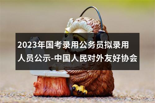 2023年国考录用公务员拟录用人员公示-中国人民对外友好协会 图片