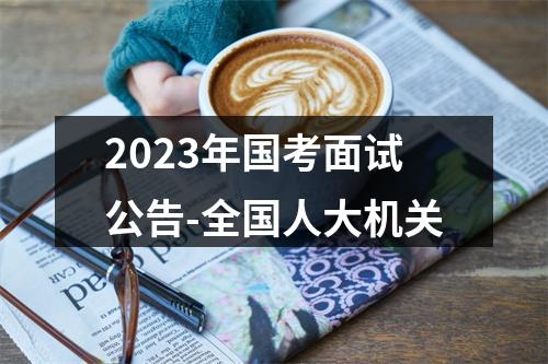 2023年国考面试公告-全国人大机关 图片