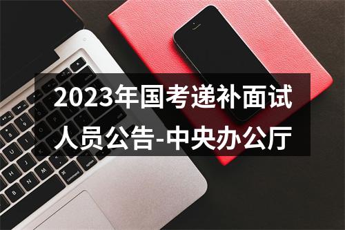 2023年国考递补面试人员公告-中央办公厅 图片