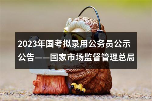 2023年国考拟录用公务员公示公告——国家市场监督管理总局 图片
