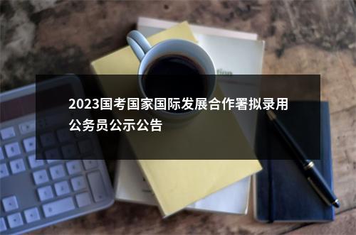 2023国考国家国际发展合作署拟录用公务员公示公告                进入阅读模式 图片