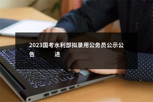 2023国考水利部拟录用公务员公示公告                进入阅读模式 图片