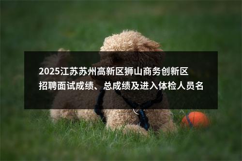 2025江苏苏州高新区狮山商务创新区招聘面试成绩、总成绩及进入体检人员名单公告                进入阅读模式 图片