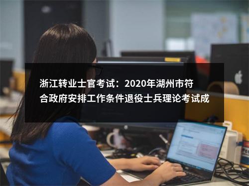 浙江转业士官考试：2020年湖州市符合政府安排工作条件退役士兵理论考试成绩公示 图片