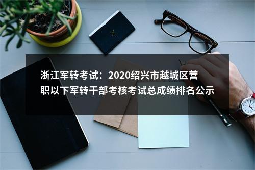 浙江军转考试：2020绍兴市越城区营职以下军转干部考核考试总成绩排名公示 图片